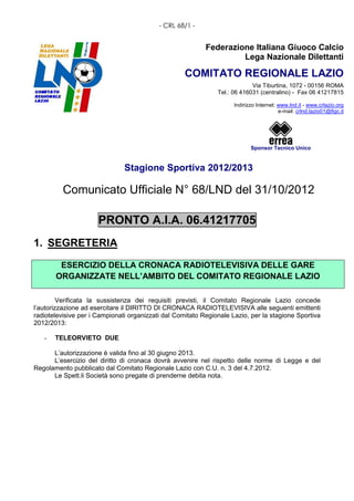 - CRL 68/1 -


                                                           Federazione Italiana Giuoco Calcio
                                                                    Lega Nazionale Dilettanti

                                                    COMITATO REGIONALE LAZIO
                                                                            Via Tiburtina, 1072 - 00156 ROMA
                                                               Tel.: 06 416031 (centralino) - Fax 06 41217815

                                                                     Indirizzo Internet: www.lnd.it - www.crlazio.org
                                                                                         e-mail: crlnd.lazio01@figc.it




                                                                            Sponsor Tecnico Unico


                               Stagione Sportiva 2012/2013

          Comunicato Ufficiale N° 68/LND del 31/10/2012

                      PRONTO A.I.A. 06.41217705
1. SEGRETERIA

        ESERCIZIO DELLA CRONACA RADIOTELEVISIVA DELLE GARE
       ORGANIZZATE NELL’AMBITO DEL COMITATO REGIONALE LAZIO

         Verificata la sussistenza dei requisiti previsti, il Comitato Regionale Lazio concede
l’autorizzazione ad esercitare il DIRITTO DI CRONACA RADIOTELEVISIVA alle seguenti emittenti
radiotelevisive per i Campionati organizzati dal Comitato Regionale Lazio, per la stagione Sportiva
2012/2013:

   -   TELEORVIETO DUE

      L’autorizzazione è valida fino al 30 giugno 2013.
      L’esercizio del diritto di cronaca dovrà avvenire nel rispetto delle norme di Legge e del
Regolamento pubblicato dal Comitato Regionale Lazio con C.U. n. 3 del 4.7.2012.
      Le Spett.li Società sono pregate di prenderne debita nota.
 