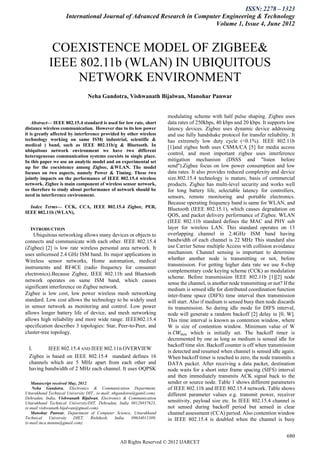 ISSN: 2278 – 1323
                     International Journal of Advanced Research in Computer Engineering & Technology
                                                                         Volume 1, Issue 4, June 2012



             COEXISTENCE MODEL OF ZIGBEE&
            IEEE 802.11b (WLAN) IN UBIQUITOUS
                 NETWORK ENVIRONMENT
                                 Neha Gandotra, Vishwanath Bijalwan, Manohar Panwar


                                                                        modulating scheme with half pulse shaping. Zigbee uses
    Abstract— IEEE 802.15.4 standard is used for low rate, short         data rates of 250kbps, 40 kbps and 20 kbps. It supports low
distance wireless communication. However due to its low power            latency devices. Zigbee uses dynamic device addressing
it is greatly affected by interference provided by other wireless        and use fully handshake protocol for transfer reliability. It
technology working on same ISM( industrial, scientific &                 has extremely low duty cycle (<0.1%). IEEE 802.11b
medical ) band, such as IEEE 802.11b/g & Bluetooth. In                   [1]and zigbee both uses CSMA/CA [5] for media access
ubiquitous network environment we have two different
heterogeneous communication systems coexists in single place.
                                                                         control, and most important zigbee uses interference
In this paper we use an analytic model and an experimental set           mitigation mechanism (DSSS and "listen before
up for the coexistence among Zigbee, &WLAN. The model                    send").Zigbee focus on low power consumption and low
focuses on two aspects, namely Power & Timing. These two                 data rates. It also provides reduced complexity and device
jointly impacts on the performance of IEEE 802.15.4 wireless             size.802.15.4 technology is mature, basis of commercial
network. Zigbee is main component of wireless sensor network,            products. Zigbee has multi-level security and works well
so therefore to study about performance of network should be             for long battery life, selectable latency for controllers,
need in interference environment.                                        sensors, remote monitoring and portable electronics.
                                                                         Because operating frequency band is same for WLAN, and
  Index Terms— CCK, CCA, IEEE 802.15.4 Zigbee, PER,                      Bluetooth (IEEE 802.15.1), which causes degradation on
IEEE 802.11b (WLAN),
                                                                         QOS, and packet delivery performance of Zigbee. WLAN
                                                                         (IEEE 802.11b standard defines the MAC and PHY sub
    INTRODUCTION                                                         layer for wireless LAN. This standard operates on 13
    Ubiquitous networking allows many devices or objects to              overlapping channel in 2.4GHz ISM band having
connects and communicate with each other. IEEE 802.15.4                  bandwidth of each channel is 22 MHz This standard also
(Zigbee) [2] is low rate wireless personal area network. It              use Carrier Sense multiple Access with collision avoidance
uses unlicensed 2.4 GHz ISM band. Its major applications in              mechanism. Channel sensing is important to determine
Wireless sensor networks, Home automation, medical                       whether another node is transmitting or not, before
                                                                         transmission. For getting higher data rate we use 8-chip
instruments and RF4CE (radio frequency for consumer
                                                                         complementary code keying scheme (CCK) as modulation
electronics).Because Zigbee, IEEE 802.11b and Bluetooth
                                                                         scheme. Before transmission IEEE 802.11b [1][2] node
network operates on same ISM band, which causes
                                                                         sense the channel, is another node transmitting or not? If the
significant interference on Zigbee network.                              medium is sensed idle for distributed coordination function
Zigbee is low cost, low power wireless mesh networking                   inter-frame space (DIFS) time interval then transmission
standard. Low cost allows the technology to be widely used               will start. Also if medium is sensed busy then node discards
in sensor network as monitoring and control. Low power                   its transmission. So during idle mode for DIFS interval,
allows longer battery life of device, and mesh networking                node will generate a random backoff [2] delay in [0, W].
allows high reliability and more wide range. IEEE802.15.4                This time interval is known as contention window, where
specification describes 3 topologies: Star, Peer-to-Peer, and            W is size of contention window. Minimum value of W
cluster-tree topology.                                                   is 𝐶𝑊 𝑚𝑖𝑛 which is initially set. The backoff timer is
                                                                         decremented by one as long as medium is sensed idle for
                                                                         backoff time slot. Backoff counter is off when transmission
    I.      IEEE 802.15.4 AND IEEE 802.11B OVERVIEW
                                                                         is detected and resumed when channel is sensed idle again.
    Zigbee is based on IEEE 802.15.4 standard defines 16                 When backoff timer is reached to zero, the node transmits a
    channels which are 5 MHz apart from each other and                   DATA packet. After receiving a data packet, destination
    having bandwidth of 2 MHz each channel. It uses OQPSK                node waits for a short inter frame spacing (SIFS) interval
                                                                         and then immediately transmits ACK signal back to the
   Manuscript received May, 2012.                                        sender or source node. Table 1 shows different parameters
    Neha Gandotra, Electronics & Communication Department,               of IEEE 802.11b and IEEE 802.15.4 network. Table shows
Uttarakhand Technical University DIT., (e-mail: nhgandotra@gamil.com).   different parameter values e.g. transmit power, receiver
Dehradun, India, Vishwanath Bijalwan, Electronics & Communication
Uttarakhand Technical University/DIT, Dehradun, India 08126937623,       sensitivity, payload size etc. In IEEE 802.15.4 channel is
(e-mail:vishwanath.bijalwan@gmail.com).                                  not sensed during backoff period but sensed in clear
   Manohar Panwar, Department of Computer Science, Uttarakhand           channel assessment (CCA) period. Also contention window
Technical    University   DIET,    Rishikesh,    India,   09634011389,   in IEEE 802.15.4 is doubled when the channel is busy
(e-mail:mca.mannu@gmail.com).


                                                                                                                                   680
                                                  All Rights Reserved © 2012 IJARCET
 