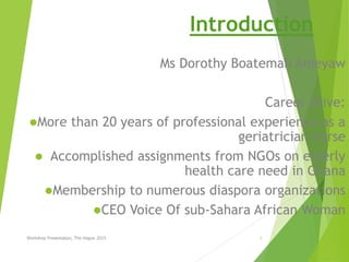 Introduction
Ms Dorothy Boatemah Ameyaw
Career drive:
More than 20 years of professional experience as a
geriatrician nurse
 Accomplished assignments from NGOs on elderly
health care need in Ghana
Membership to numerous diaspora organizations
CEO Voice Of sub-Sahara African Woman
Workshop Presentation, The Hague 2015 1
 