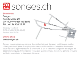 Showroom
Songes
RueduMilieu29
CH-1400Yverdon-les-Bains
Tél.:+41244202969
Mardiauvendredi:
9h30-12h30/14h00-18h309h30-12h30/14h00-18h30
Samedi:10h-17h00
Onlineshop
www.songes.ch
Songesvousproposeunegammedemobilierfabriquédansdesmatériauxdequalité,
d'unegrandeeﬃcienceénergétiqueetconçuparlesmeilleursdesignersdumoment.
Voustrouverezégalementdansleshowroometsurlesitewww.songes.chdesobjetsde
décorationuniquesetintemporelsvenusdesquatrecoinsdumonde.Lagammeévoluera
auﬁldesinnovationsetdescoupsdecoeur.
 