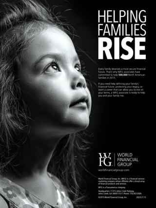 Every family deserves a more secure financial
future. That’s why WFG associates have
committed to help 500,000 North American
families in 2015.
If you need help defining your family’s
financial future, protecting your legacy, or
want a career that can allow you to live on
your terms, a WFG associate is ready to help
you and your family rise.
World Financial Group, Inc. (WFG) is a financial services
marketing company whose affiliates offer a broad array
of financial products and services.
WFG is a Transamerica company.
Headquarters: 11315 Johns Creek Parkway,
Johns Creek, GA 30097-1517. Phone: 770.453.9300.
©2015 World Financial Group, Inc.	 2922C/7.15
worldfinancialgroup.com
 