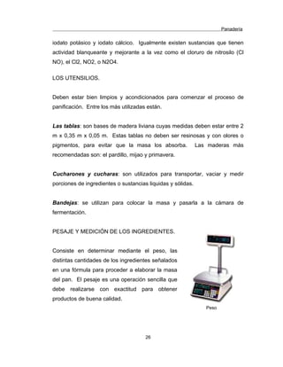 Panadería
iodato potásico y iodato cálcico. Igualmente existen sustancias que tienen
actividad blanqueante y mejorante a la vez como el cloruro de nitrosilo (Cl
NO), el Cl2, NO2, o N2O4.
LOS UTENSILIOS.
Deben estar bien limpios y acondicionados para comenzar el proceso de
panificación. Entre los más utilizadas están.
Las tablas: son bases de madera liviana cuyas medidas deben estar entre 2
m x 0,35 m x 0,05 m. Estas tablas no deben ser resinosas y con olores o
pigmentos, para evitar que la masa los absorba. Las maderas más
recomendadas son: el pardillo, mijao y primavera.
Cucharones y cucharas: son utilizados para transportar, vaciar y medir
porciones de ingredientes o sustancias liquidas y sólidas.
Bandejas: se utilizan para colocar la masa y pasarla a la cámara de
fermentación.
PESAJE Y MEDICIÓN DE LOS INGREDIENTES.
Consiste en determinar mediante el peso, las
distintas cantidades de los ingredientes señalados
en una fórmula para proceder a elaborar la masa
del pan. El pesaje es una operación sencilla que
debe realizarse con exactitud para obtener
productos de buena calidad.
Peso
26
 