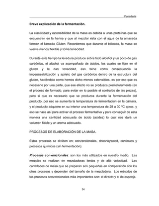 Panadería
Breve explicación de la fermentación.
La elasticidad y extensibilidad de la masa es debida a unas proteínas que se
encuentran en la harina y que al mezclar ésta con el agua de la amasada
forman el llamado Gluten. Recordemos que durante el boleado, la masa se
vuelve menos flexible y toma tenacidad.
Durante este tiempo la levadura produce sobre todo alcohol y un poco de gas
carbónico, el alcohol va acompañado de ácidos, los cuales se fijan en el
gluten y le dan tenacidad, eso tiene como consecuencia la
impermeabilización y aprieto del gas carbónico dentro de la estructura del
gluten, haciéndolo como hemos dicho menos extensibles, es por eso que es
necesario por una parte, que ese efecto no se produzca prematuramente (en
el proceso de formado, para evitar en lo posible el contraído de las piezas),
pero si que es necesario que se produzca durante la fermentación del
producto, por eso se aumenta la temperatura de fermentación en la cámara,
y el producto adquiere en su interior una temperatura de 28 a 30 ºC aprox. y
eso se hace así para activar el proceso fermentativo y para conseguir de esta
manera una cantidad adecuada de ácido (acidez) lo cual nos dará un
volumen fiable y un aroma adecuado.
PROCESOS DE ELABORACIÓN DE LA MASA.
Estos procesos se dividen en: convencionales, choorleywood, continuos y
procesos químicos (sin fermentación).
Procesos convencionales: son los más utilizados en nuestro medio. Las
mezclas se realizan en mezcladoras lentas y de alta velocidad. Las
cantidades de masa que se preparan son pequeñas en comparación con los
otros procesos y dependen del tamaño de la mezcladora. Los métodos de
los procesos convencionales más importantes son: el directo y el de esponja.
34
 