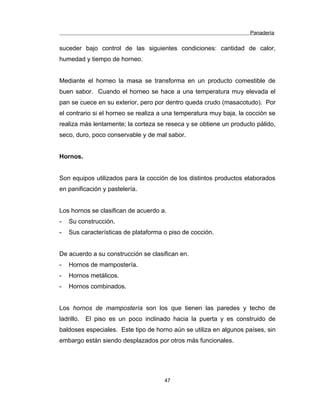 Panadería
suceder bajo control de las siguientes condiciones: cantidad de calor,
humedad y tiempo de horneo.
Mediante el horneo la masa se transforma en un producto comestible de
buen sabor. Cuando el horneo se hace a una temperatura muy elevada el
pan se cuece en su exterior, pero por dentro queda crudo (masacotudo). Por
el contrario si el horneo se realiza a una temperatura muy baja, la cocción se
realiza más lentamente; la corteza se reseca y se obtiene un producto pálido,
seco, duro, poco conservable y de mal sabor.
Hornos.
Son equipos utilizados para la cocción de los distintos productos elaborados
en panificación y pastelería.
Los hornos se clasifican de acuerdo a.
- Su construcción.
- Sus características de plataforma o piso de cocción.
De acuerdo a su construcción se clasifican en.
- Hornos de mampostería.
- Hornos metálicos.
- Hornos combinados.
Los hornos de mampostería son los que tienen las paredes y techo de
ladrillo. El piso es un poco inclinado hacia la puerta y es construido de
baldoses especiales. Este tipo de horno aún se utiliza en algunos países, sin
embargo están siendo desplazados por otros más funcionales.
47
 