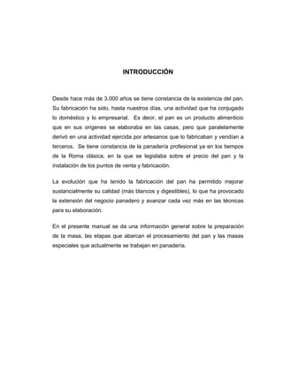 INTRODUCCIÓN
Desde hace más de 3.000 años se tiene constancia de la existencia del pan.
Su fabricación ha sido, hasta nuestros días, una actividad que ha conjugado
lo doméstico y lo empresarial. Es decir, el pan es un producto alimenticio
que en sus orígenes se elaboraba en las casas, pero que paralelamente
derivó en una actividad ejercida por artesanos que lo fabricaban y vendían a
terceros. Se tiene constancia de la panadería profesional ya en los tiempos
de la Roma clásica, en la que se legislaba sobre el precio del pan y la
instalación de los puntos de venta y fabricación.
La evolución que ha tenido la fabricación del pan ha permitido mejorar
sustancialmente su calidad (más blancos y digestibles), lo que ha provocado
la extensión del negocio panadero y avanzar cada vez más en las técnicas
para su elaboración.
En el presente manual se da una información general sobre la preparación
de la masa, las etapas que abarcan el procesamiento del pan y las masas
especiales que actualmente se trabajan en panadería.
 