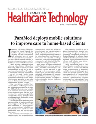 I
mproving care delivery at the point-
of-care is a critical challenge for
healthcare organizations. Combining
pre-acute and post-acute processes
and technology, such as mobile
point-of-care and electronic visit verifica-
tion, will create a common approach to
electronic patient records and are critical to
the future success of our healthcare systems.
There is increasing evidence that mobile
technology and applications will transform
the industry and facilitate faster and better
communications. As well, they are able to
improve compliance and provide integrat-
ed outcome data to the front-line field staff.
For over 30 years, ParaMed Home
Health Care has delivered exceptional
healthcare to clients living in their homes.
Client-centered approaches to care and a
focus on client outcome achievement are
the foundations of care at ParaMed.
Using a care delivery model of Out-
come Based Care, a technology innovation
was collaboratively created by ParaMed
and CellTrak Technologies, Inc. Included
in the innovation are a clinical documen-
tation application that operates on a
mobile device, a healthcare team portal for
viewing and accessing electronic client
record data which is supported by formal
research partnerships.
Critical to the design of the application
was ensuring that the application followed
the nursing process. Health Outcomes for
Better Information for Care, nursing out-
come measurements, are embedded into
the system to ensure reliable and valid
measurement tools are used to assess
client status.
This innovation supports staff in deliv-
ering safe, quality care, supports improved
communication among the healthcare
team, integrates best practices, supports
best possible client outcomes and measur-
ability and maximizes decision-making at
the point-of-care. Data from the system is
transformed into actionable knowledge
and is used at the client, organization and
system level by each of the individual clin-
icians to transform practice and care.
Built upon a previously implemented
mobile healthcare technology platform
from CellTrak for automated service con-
firmation, ParaMed was able to take
advantage of advanced enterprise capabil-
ities to capture and analyze real-time data
and trends in home care with assurance
that health information security and con-
fidentiality were protected. This approach
to implementation supports integration
and sustainability.
Many technology solutions are built to
address business needs or automate poor-
ly operating care processes. However,
through the collaboration between Cell-
Trak and ParaMed, the solution aligned
with home healthcare industry require-
ments and blended business realities with
efficient and effective care delivery
processes and best practices.
Placing data into the hands of clini-
cians at the point-of-care has demonstrat-
ed that data can facilitate critical health
system transformation. A technology
enabled environment with the right appli-
cation and the right partners is really
making a difference to clients and their
care. Ease of access to information;
improved communication; real-time
monitoring of care and coaching of nurs-
es; along with efficient and effective tools
ParaMed deploys mobile solutions
to improve care to home-based clients
Reprinted from Canadian Healthcare Technology, October 2013 issue
www.canhealth.com
Using the new eOBC platform from CellTrak, ParaMed’s nursing team can quickly see and react to client outcomes data.
 