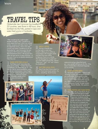 leisure
“After wandering the jungle-tangled
temples of Angkor Wat, I wanted to try
some staple local food, which can include
snakes, scorpions and other insects. I had
the deep-fried worms, which were salty,
crunchy and chewy. Something to tick off
the bucket list,” says Cairncross, the new
co-host for STA Travel and CliffCentral’s
#StartTheAdventureNow. We figured she’s
either the best person to give travel tips – or
the worst, if you’re not equally adventurous!
Here they are:
1 HANG WITH THE LOCALS
You’ll learn much more about the
place you’re visiting from them than from
a guidebook. Go where they go. Do what
they do. Ask for recommendations. Most
people can communicate in basic English –
throw in some body language and a hand
gesture or two, and you’re good
to go. Ultimately, people enrich
your travels a lot more than
sights do.
TRAVEL TIPSGlobe-trotter Lee Cairncross has travelled to
22 countries, seen Rome in 48 hours, dive-
bombed into the Nile, partied in Lapa and
eaten fried worms in Cambodia
2 SMILE. OFTEN.
Having a friendly face
is a fast way to make new
friends. It allows you to strike up
conversations with strangers easily
and they’ll be more willing
to help you if you’re in a pickle.
Also try learning how to greet and
say a few helpful phrases like “please”,
“thank you”, “yes”, “no” and “where’s
the cloakroom?”.
3 EAT THE LOCAL FOOD
Even if you don’t know what it is.
Eat food from local street vendors. Try
a bit of everything. Avoid touristy
restaurants and go where the locals
go – your pocket will love you for this. If the
menu’s handwritten in the local language,
you’re winning.
4 KEEP AN OPEN MIND
Remember what Clifton Fadiman said:
“A foreign country isn’t designed to make
you comfortable. It’s designed to make
its own people comfortable.” You’ll come
across customs and traditions that may be
very different from what you know, but
that’s the beauty of travel. Accept random
invitations. Remain flexible. Ask questions.
Be curious.
5 TAKE PHOTOS AND TAKE NOTES
How often will you trek Machu Picchu
or dive the Great Barrier Reef?
Chances are you’ll only do these
things once, so photos are the
perfect souvenirs to remember the
people and places you’ve visited.
But once you’ve snapped your
pics, put your camera away and
enjoy the experience. Much as
you believe the contrary, once you
get home, you won’t remember
that Indian restaurant with the best
dhal, the name of the band who
performed at the Spanish Steps or
that little town you got lost in. Jot it
down. Catch #StartTheAdventure
now on www.cliffcentral.com on 13
May and then on 10 June and 8 July.
 