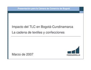 Presentación para la Cámara de Comercio de Bogotá




Impacto del TLC en Bogotá-Cundinamarca
La cadena de textiles y confecciones




Marzo de 2007                                    FEDESARROLLO
 