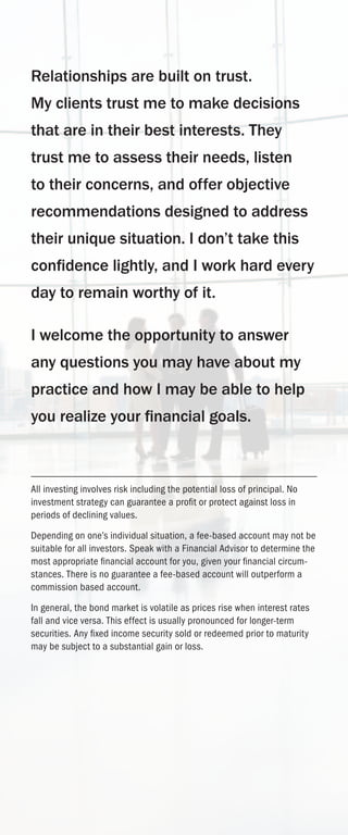 Relationships are built on trust.
My clients trust me to make decisions
that are in their best interests. They
trust me to assess their needs, listen
to their concerns, and offer objective
recommendations designed to address
their unique situation. I don’t take this
confidence lightly, and I work hard every
day to remain worthy of it.
I welcome the opportunity to answer
any questions you may have about my
practice and how I may be able to help
you realize your financial goals.
All investing involves risk including the potential loss of principal. No
investment strategy can guarantee a profit or protect against loss in
periods of declining values.
Depending on one’s individual situation, a fee-based account may not be
suitable for all investors. Speak with a Financial Advisor to determine the
most appropriate financial account for you, given your financial circum-
stances. There is no guarantee a fee-based account will outperform a
commission based account.
In general, the bond market is volatile as prices rise when interest rates
fall and vice versa. This effect is usually pronounced for longer-term
securities. Any fixed income security sold or redeemed prior to maturity
may be subject to a substantial gain or loss.
 