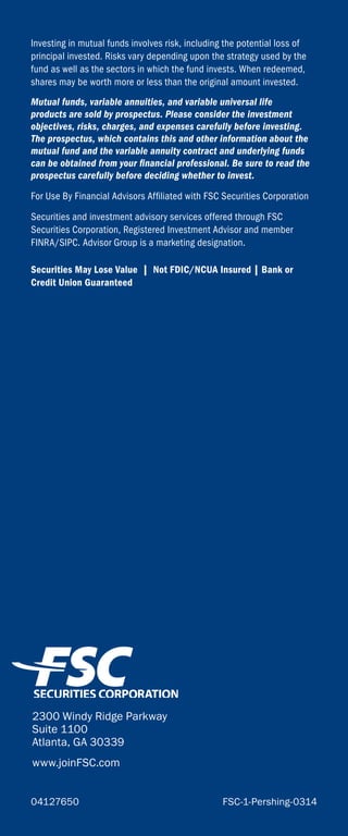Investing in mutual funds involves risk, including the potential loss of
principal invested. Risks vary depending upon the strategy used by the
fund as well as the sectors in which the fund invests. When redeemed,
shares may be worth more or less than the original amount invested.
Mutual funds, variable annuities, and variable universal life
products are sold by prospectus. Please consider the investment
objectives, risks, charges, and expenses carefully before investing.
The prospectus, which contains this and other information about the
mutual fund and the variable annuity contract and underlying funds
can be obtained from your financial professional. Be sure to read the
prospectus carefully before deciding whether to invest.
For Use By Financial Advisors Affiliated with FSC Securities Corporation
Securities and investment advisory services offered through FSC
Securities Corporation, Registered Investment Advisor and member
FINRA/SIPC. Advisor Group is a marketing designation.
Securities May Lose Value | Not FDIC/NCUA Insured | Bank or
Credit Union Guaranteed
2300 Windy Ridge Parkway
Suite 1100
Atlanta, GA 30339
www.joinFSC.com
04127650	 FSC-1-Pershing-0314
 