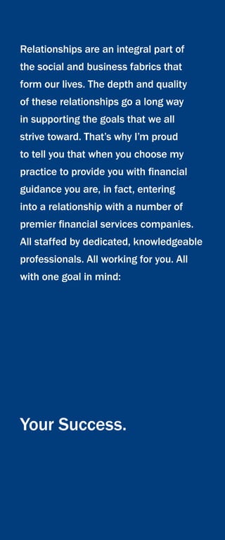 Relationships are an integral part of
the social and business fabrics that
form our lives. The depth and quality
of these relationships go a long way
in supporting the goals that we all
strive toward. That’s why I’m proud
to tell you that when you choose my
practice to provide you with financial
guidance you are, in fact, entering
into a relationship with a number of
premier financial services companies.
All staffed by dedicated, knowledgeable
professionals. All working for you. All
with one goal in mind:
Your Success.
 