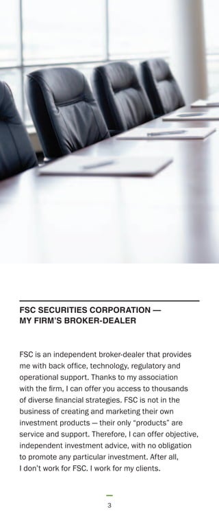 FSC is an independent broker-dealer that provides
me with back office, technology, regulatory and
operational support. Thanks to my association
with the firm, I can offer you access to thousands
of diverse financial strategies. FSC is not in the
business of creating and marketing their own
investment products — their only “products” are
service and support. Therefore, I can offer objective,
independent investment advice, with no obligation
to promote any particular investment. After all,
I don’t work for FSC. I work for my clients.
3
FSC SECURITIES CORPORATION —
MY FIRM’S BROKER-DEALER
 