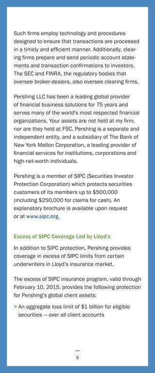 Such firms employ technology and procedures
designed to ensure that transactions are processed
in a timely and efficient manner. Additionally, clear-
ing firms prepare and send periodic account state-
ments and transaction confirmations to investors.
The SEC and FINRA, the regulatory bodies that
oversee broker-dealers, also oversee clearing firms.
Pershing LLC has been a leading global provider
of financial business solutions for 75 years and
serves many of the world’s most respected financial
organizations. Your assets are not held at my firm,
nor are they held at FSC. Pershing is a separate and
independent entity, and a subsidiary of The Bank of
New York Mellon Corporation, a leading provider of
financial services for institutions, corporations and
high-net-worth individuals.
Pershing is a member of SIPC (Securities Investor
Protection Corporation) which protects securities
customers of its members up to $500,000
(including $250,000 for claims for cash). An
explanatory brochure is available upon request
or at www.sipc.org.
Excess of SIPC Coverage Led by Lloyd’s
In addition to SIPC protection, Pershing provides
coverage in excess of SIPC limits from certain
underwriters in Lloyd’s insurance market.
The excess of SIPC insurance program, valid through
February 10, 2015, provides the following protection
for Pershing’s global client assets:
>	An aggregate loss limit of $1 billion for eligible
securities — over all client accounts
6
 
