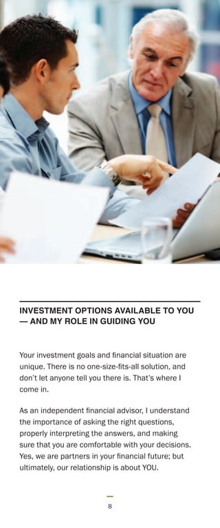 8
Your investment goals and financial situation are
unique. There is no one-size-fits-all solution, and
don’t let anyone tell you there is. That’s where I
come in.
As an independent financial advisor, I understand
the importance of asking the right questions,
properly interpreting the answers, and making
sure that you are comfortable with your decisions.
Yes, we are partners in your financial future; but
ultimately, our relationship is about YOU.
INVESTMENT OPTIONS AVAILABLE TO YOU
— AND MY ROLE IN GUIDING YOU
 