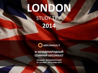LONDON
STUDY TRIP
2014
XI МЕЖДУНАРОДНЫЙ
СЕМИНАР ADCONSULT
ЛОНДОН / ВЕЛИКОБРИТАНИЯ
26 сентября – 05 октября 2014
 