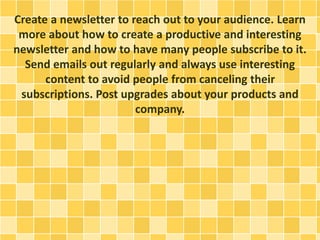 Create a newsletter to reach out to your audience. Learn
more about how to create a productive and interesting
newsletter and how to have many people subscribe to it.
Send emails out regularly and always use interesting
content to avoid people from canceling their
subscriptions. Post upgrades about your products and
company.
 
