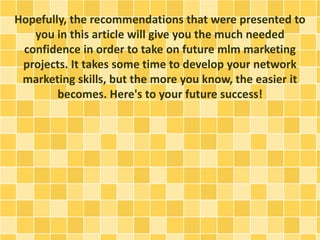 Hopefully, the recommendations that were presented to
you in this article will give you the much needed
confidence in order to take on future mlm marketing
projects. It takes some time to develop your network
marketing skills, but the more you know, the easier it
becomes. Here's to your future success!
 