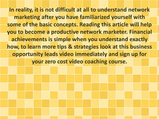 In reality, it is not difficult at all to understand network
marketing after you have familiarized yourself with
some of the basic concepts. Reading this article will help
you to become a productive network marketer. Financial
achievements is simple when you understand exactly
how, to learn more tips & strategies look at this business
opportunity leads video immediately and sign up for
your zero cost video coaching course.
 