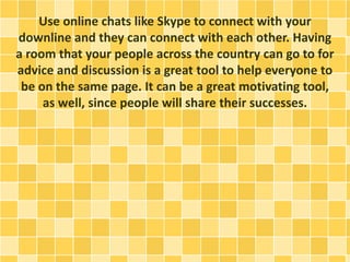 Use online chats like Skype to connect with your
downline and they can connect with each other. Having
a room that your people across the country can go to for
advice and discussion is a great tool to help everyone to
be on the same page. It can be a great motivating tool,
as well, since people will share their successes.
 