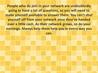 People who do join in your network are undoubtedly
going to have a lot of questions, so you will need to
make yourself available to answer them. You can't shut
yourself off from your network once they've handed
over a little cash. As their network grows, so do your
earnings. Always help them help you in every way you
can.
 