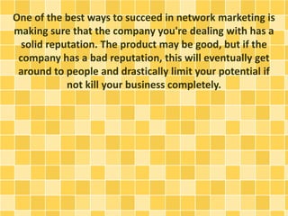 One of the best ways to succeed in network marketing is
making sure that the company you're dealing with has a
solid reputation. The product may be good, but if the
company has a bad reputation, this will eventually get
around to people and drastically limit your potential if
not kill your business completely.
 