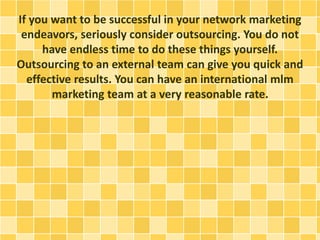 If you want to be successful in your network marketing
endeavors, seriously consider outsourcing. You do not
have endless time to do these things yourself.
Outsourcing to an external team can give you quick and
effective results. You can have an international mlm
marketing team at a very reasonable rate.
 