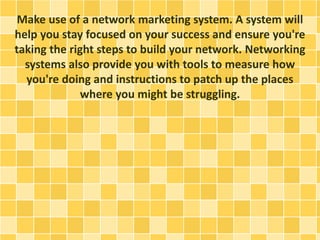 Make use of a network marketing system. A system will
help you stay focused on your success and ensure you're
taking the right steps to build your network. Networking
systems also provide you with tools to measure how
you're doing and instructions to patch up the places
where you might be struggling.
 