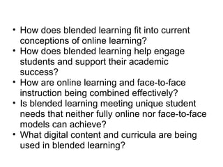 How does blended learning fit into current conceptions of online learning? How does blended learning help engage students and support their academic success? How are online learning and face-to-face instruction being combined effectively? Is blended learning meeting unique student needs that neither fully online nor face-to-face models can achieve? What digital content and curricula are being used in blended learning? 