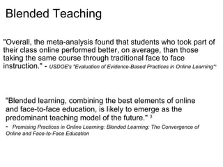 Blended Teaching "Overall, the meta-analysis found that students who took part of their class online performed better, on average, than those taking the same course through traditional face to face instruction." -  USDOE's "Evaluation of Evidence-Based Practices in Online Learning" 1 "Blended learning, combining the best elements of online and face-to-face education, is likely to emerge as the predominant teaching model of the future."  3 -   Promising Practices in Online Learning: Blended Learning: The Convergence of Online and Face-to-Face Education   