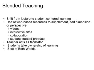 Blended Teaching  Shift from lecture to student centered learning Use of web-based resources to supplement, add dimension or perspective videos interactive sites  collaboration student created products Teacher acts as facilitator   Students take ownership of learning   Best of Both Worlds  