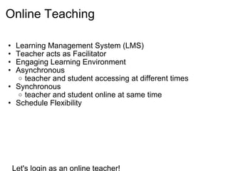 Online Teaching  Learning Management System (LMS) Teacher acts as Facilitator Engaging Learning Environment  Asynchronous teacher and student accessing at different times Synchronous teacher and student online at same time Schedule Flexibility                    Let's login as an online teacher!     www.d2l-e4tn.org    
