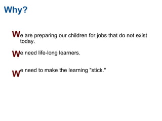 Why? e are preparing our children for jobs that do not exist today.    e need life-long learners.       e need to make the learning "stick."  W   W   W 