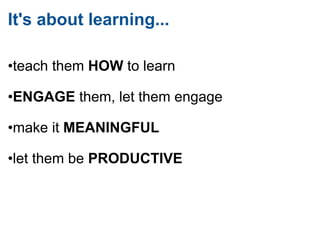 It's about learning...  • teach them  HOW  to learn       • ENGAGE  them, let them engage       • make it  MEANINGFUL       • let them be  PRODUCTIVE 