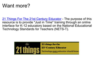Want more? 21 Things For The 21st Century Educator  - The purpose of this resource is to provide "Just in Time" training through an online interface for K-12 educators based on the National Educational Technology Standards for Teachers (NETS-T).  