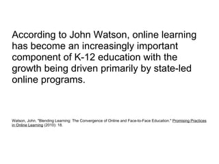 According to John Watson, online learning has become an increasingly important component of K-12 education with the growth being driven primarily by state-led online programs. Watson, John. "Blending Learning: The Convergence of Online and Face-to-Face Education."  Promising Practices in Online Learning  (2010): 18. 