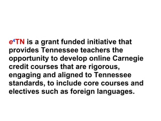e 4 TN  is a grant funded initiative that provides Tennessee teachers the opportunity to develop online Carnegie credit courses that are rigorous, engaging and aligned to Tennessee standards, to include core courses and electives such as foreign languages. 