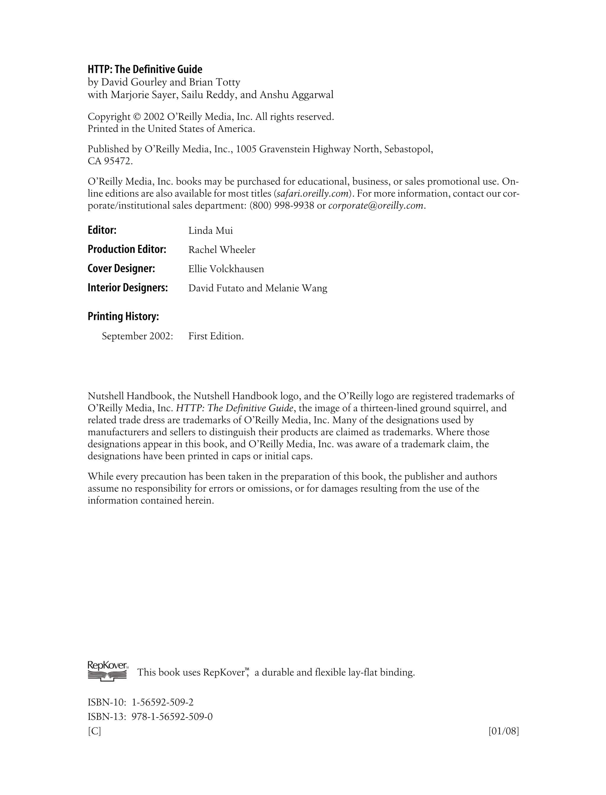 HTTP: The Definitive Guide
by David Gourley and Brian Totty
with Marjorie Sayer, Sailu Reddy, and Anshu Aggarwal
Copyright © 2002 O’Reilly Media, Inc. All rights reserved.
Printed in the United States of America.
Published by O’Reilly Media, Inc., 1005 Gravenstein Highway North, Sebastopol,
CA 95472.
O’Reilly Media, Inc. books may be purchased for educational, business, or sales promotional use. On-
line editions are also available for most titles (safari.oreilly.com). For more information, contact our cor-
porate/institutional sales department: (800) 998-9938 or corporate@oreilly.com.
Editor: Linda Mui
Production Editor: Rachel Wheeler
Cover Designer: Ellie Volckhausen
Interior Designers: David Futato and Melanie Wang
Printing History:
September 2002: First Edition.
Nutshell Handbook, the Nutshell Handbook logo, and the O’Reilly logo are registered trademarks of
O’Reilly Media, Inc. HTTP: The Definitive Guide, the image of a thirteen-lined ground squirrel, and
related trade dress are trademarks of O’Reilly Media, Inc. Many of the designations used by
manufacturers and sellers to distinguish their products are claimed as trademarks. Where those
designations appear in this book, and O’Reilly Media, Inc. was aware of a trademark claim, the
designations have been printed in caps or initial caps.
While every precaution has been taken in the preparation of this book, the publisher and authors
assume no responsibility for errors or omissions, or for damages resulting from the use of the
information contained herein.
This book uses RepKover™
, a durable and flexible lay-flat binding.
ISBN-10: 1-56592-509-2
ISBN-13: 978-1-56592-509-0
[C] [01/08]
 