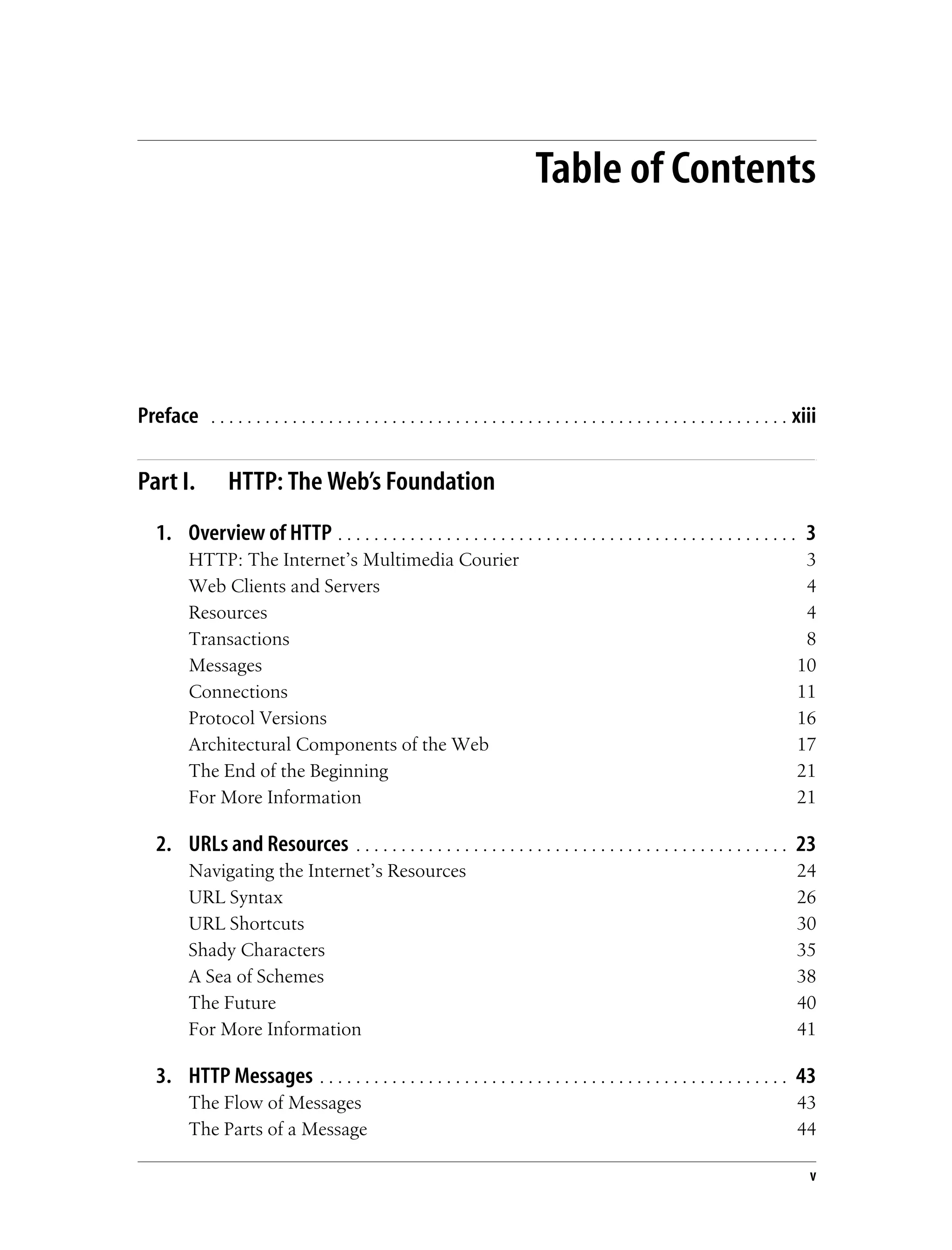 v
Table of Contents
Preface . . . . . . . . . . . . . . . . . . . . . . . . . . . . . . . . . . . . . . . . . . . . . . . . . . . . . . . . . . . . . . . . xiii
Part I. HTTP: The Web’s Foundation
1. Overview of HTTP . . . . . . . . . . . . . . . . . . . . . . . . . . . . . . . . . . . . . . . . . . . . . . . . . . . 3
HTTP: The Internet’s Multimedia Courier 3
Web Clients and Servers 4
Resources 4
Transactions 8
Messages 10
Connections 11
Protocol Versions 16
Architectural Components of the Web 17
The End of the Beginning 21
For More Information 21
2. URLs and Resources . . . . . . . . . . . . . . . . . . . . . . . . . . . . . . . . . . . . . . . . . . . . . . . . 23
Navigating the Internet’s Resources 24
URL Syntax 26
URL Shortcuts 30
Shady Characters 35
A Sea of Schemes 38
The Future 40
For More Information 41
3. HTTP Messages . . . . . . . . . . . . . . . . . . . . . . . . . . . . . . . . . . . . . . . . . . . . . . . . . . . . 43
The Flow of Messages 43
The Parts of a Message 44
 