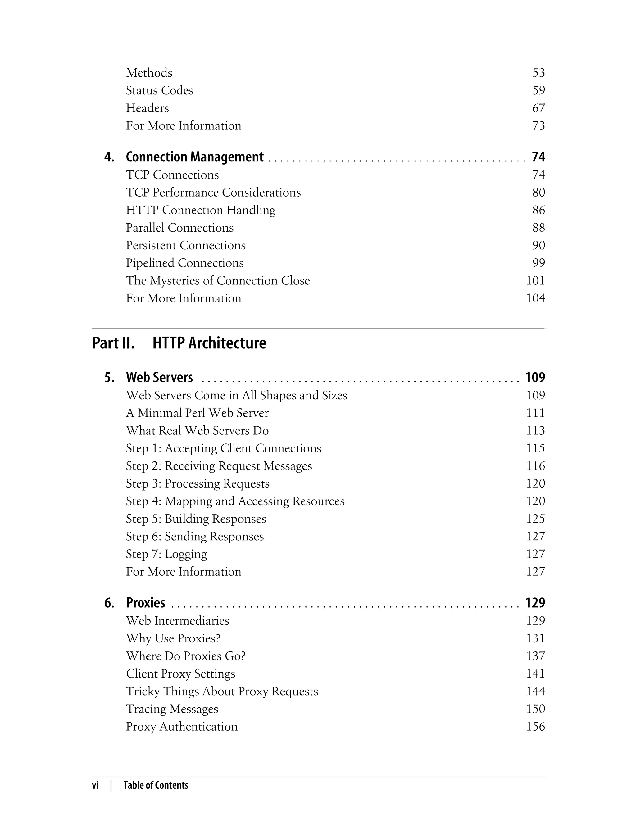 vi | Table of Contents
Methods 53
Status Codes 59
Headers 67
For More Information 73
4. Connection Management . . . . . . . . . . . . . . . . . . . . . . . . . . . . . . . . . . . . . . . . . . . 74
TCP Connections 74
TCP Performance Considerations 80
HTTP Connection Handling 86
Parallel Connections 88
Persistent Connections 90
Pipelined Connections 99
The Mysteries of Connection Close 101
For More Information 104
Part II. HTTP Architecture
5. Web Servers . . . . . . . . . . . . . . . . . . . . . . . . . . . . . . . . . . . . . . . . . . . . . . . . . . . . . 109
Web Servers Come in All Shapes and Sizes 109
A Minimal Perl Web Server 111
What Real Web Servers Do 113
Step 1: Accepting Client Connections 115
Step 2: Receiving Request Messages 116
Step 3: Processing Requests 120
Step 4: Mapping and Accessing Resources 120
Step 5: Building Responses 125
Step 6: Sending Responses 127
Step 7: Logging 127
For More Information 127
6. Proxies . . . . . . . . . . . . . . . . . . . . . . . . . . . . . . . . . . . . . . . . . . . . . . . . . . . . . . . . . . 129
Web Intermediaries 129
Why Use Proxies? 131
Where Do Proxies Go? 137
Client Proxy Settings 141
Tricky Things About Proxy Requests 144
Tracing Messages 150
Proxy Authentication 156
 