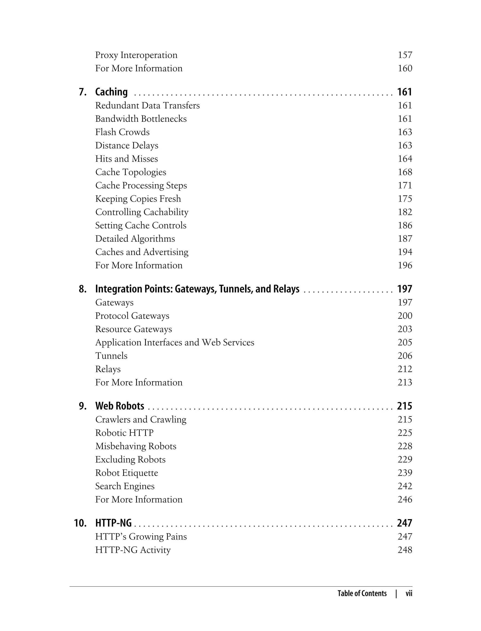 Table of Contents | vii
Proxy Interoperation 157
For More Information 160
7. Caching . . . . . . . . . . . . . . . . . . . . . . . . . . . . . . . . . . . . . . . . . . . . . . . . . . . . . . . . . 161
Redundant Data Transfers 161
Bandwidth Bottlenecks 161
Flash Crowds 163
Distance Delays 163
Hits and Misses 164
Cache Topologies 168
Cache Processing Steps 171
Keeping Copies Fresh 175
Controlling Cachability 182
Setting Cache Controls 186
Detailed Algorithms 187
Caches and Advertising 194
For More Information 196
8. Integration Points: Gateways, Tunnels, and Relays . . . . . . . . . . . . . . . . . . . . 197
Gateways 197
Protocol Gateways 200
Resource Gateways 203
Application Interfaces and Web Services 205
Tunnels 206
Relays 212
For More Information 213
9. Web Robots . . . . . . . . . . . . . . . . . . . . . . . . . . . . . . . . . . . . . . . . . . . . . . . . . . . . . . 215
Crawlers and Crawling 215
Robotic HTTP 225
Misbehaving Robots 228
Excluding Robots 229
Robot Etiquette 239
Search Engines 242
For More Information 246
10. HTTP-NG . . . . . . . . . . . . . . . . . . . . . . . . . . . . . . . . . . . . . . . . . . . . . . . . . . . . . . . . . 247
HTTP’s Growing Pains 247
HTTP-NG Activity 248
 