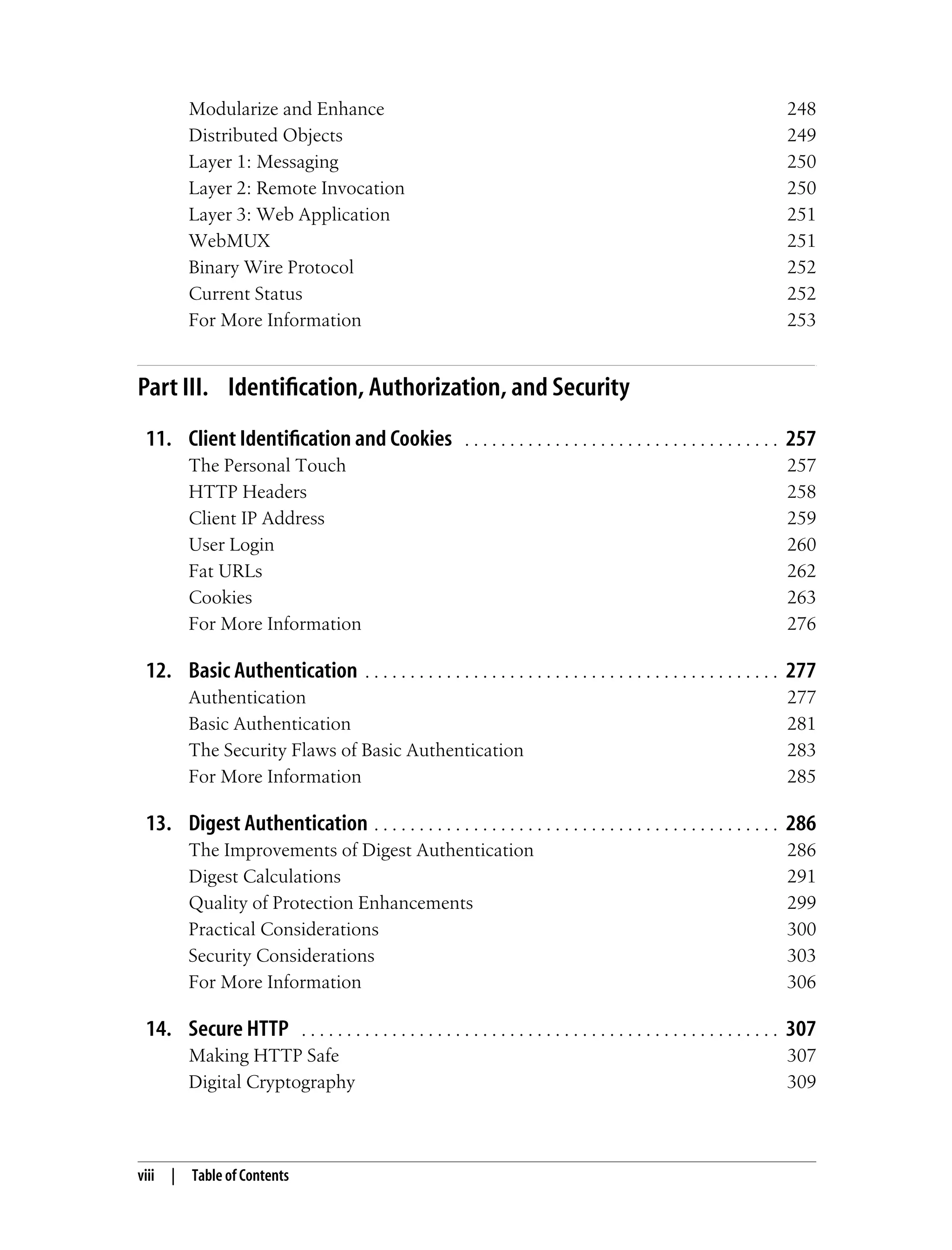 viii | Table of Contents
Modularize and Enhance 248
Distributed Objects 249
Layer 1: Messaging 250
Layer 2: Remote Invocation 250
Layer 3: Web Application 251
WebMUX 251
Binary Wire Protocol 252
Current Status 252
For More Information 253
Part III. Identification, Authorization, and Security
11. Client Identification and Cookies . . . . . . . . . . . . . . . . . . . . . . . . . . . . . . . . . . . 257
The Personal Touch 257
HTTP Headers 258
Client IP Address 259
User Login 260
Fat URLs 262
Cookies 263
For More Information 276
12. Basic Authentication . . . . . . . . . . . . . . . . . . . . . . . . . . . . . . . . . . . . . . . . . . . . . . 277
Authentication 277
Basic Authentication 281
The Security Flaws of Basic Authentication 283
For More Information 285
13. Digest Authentication . . . . . . . . . . . . . . . . . . . . . . . . . . . . . . . . . . . . . . . . . . . . . 286
The Improvements of Digest Authentication 286
Digest Calculations 291
Quality of Protection Enhancements 299
Practical Considerations 300
Security Considerations 303
For More Information 306
14. Secure HTTP . . . . . . . . . . . . . . . . . . . . . . . . . . . . . . . . . . . . . . . . . . . . . . . . . . . . . 307
Making HTTP Safe 307
Digital Cryptography 309
 
