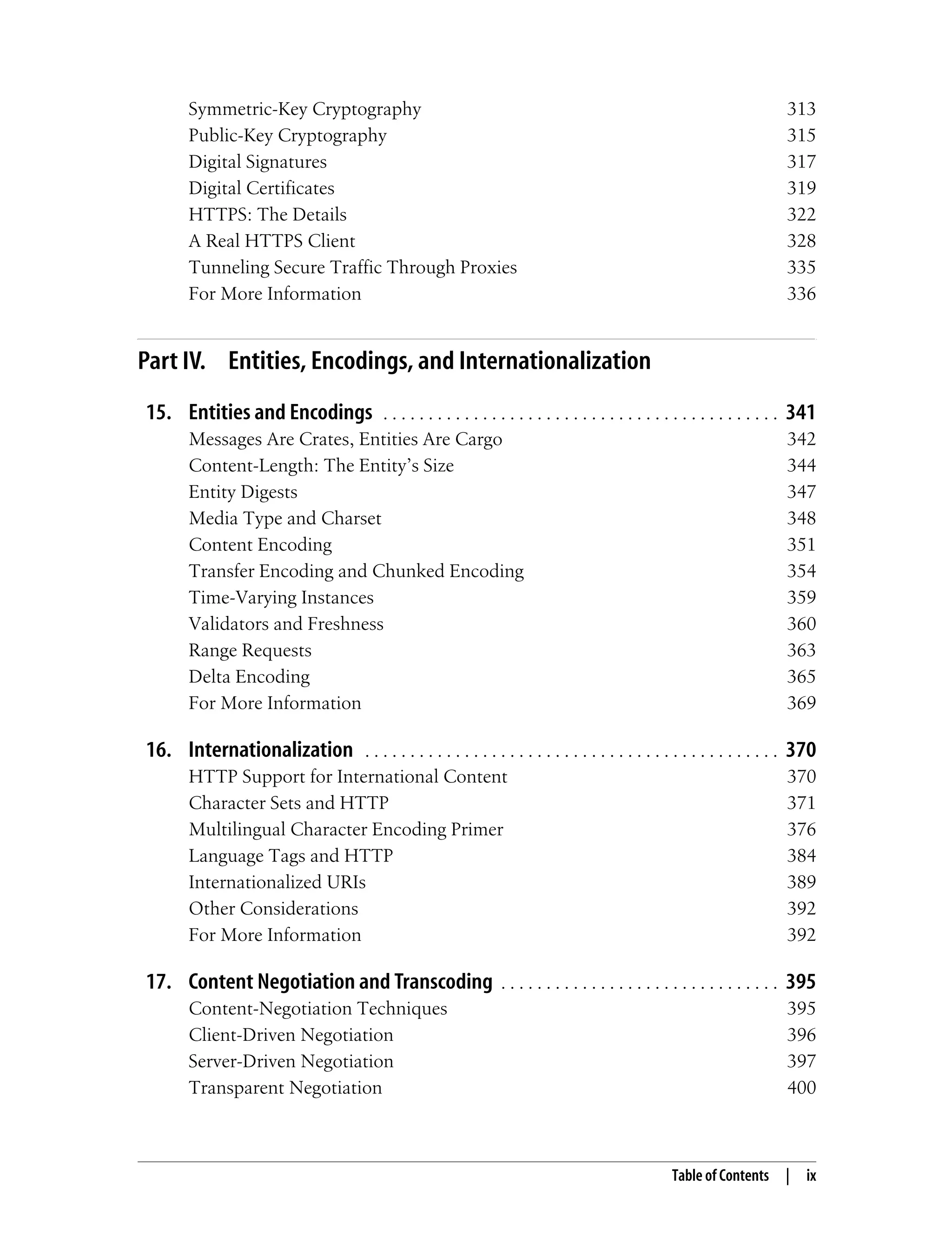 Table of Contents | ix
Symmetric-Key Cryptography 313
Public-Key Cryptography 315
Digital Signatures 317
Digital Certificates 319
HTTPS: The Details 322
A Real HTTPS Client 328
Tunneling Secure Traffic Through Proxies 335
For More Information 336
Part IV. Entities, Encodings, and Internationalization
15. Entities and Encodings . . . . . . . . . . . . . . . . . . . . . . . . . . . . . . . . . . . . . . . . . . . . 341
Messages Are Crates, Entities Are Cargo 342
Content-Length: The Entity’s Size 344
Entity Digests 347
Media Type and Charset 348
Content Encoding 351
Transfer Encoding and Chunked Encoding 354
Time-Varying Instances 359
Validators and Freshness 360
Range Requests 363
Delta Encoding 365
For More Information 369
16. Internationalization . . . . . . . . . . . . . . . . . . . . . . . . . . . . . . . . . . . . . . . . . . . . . . 370
HTTP Support for International Content 370
Character Sets and HTTP 371
Multilingual Character Encoding Primer 376
Language Tags and HTTP 384
Internationalized URIs 389
Other Considerations 392
For More Information 392
17. Content Negotiation and Transcoding . . . . . . . . . . . . . . . . . . . . . . . . . . . . . . . 395
Content-Negotiation Techniques 395
Client-Driven Negotiation 396
Server-Driven Negotiation 397
Transparent Negotiation 400
 