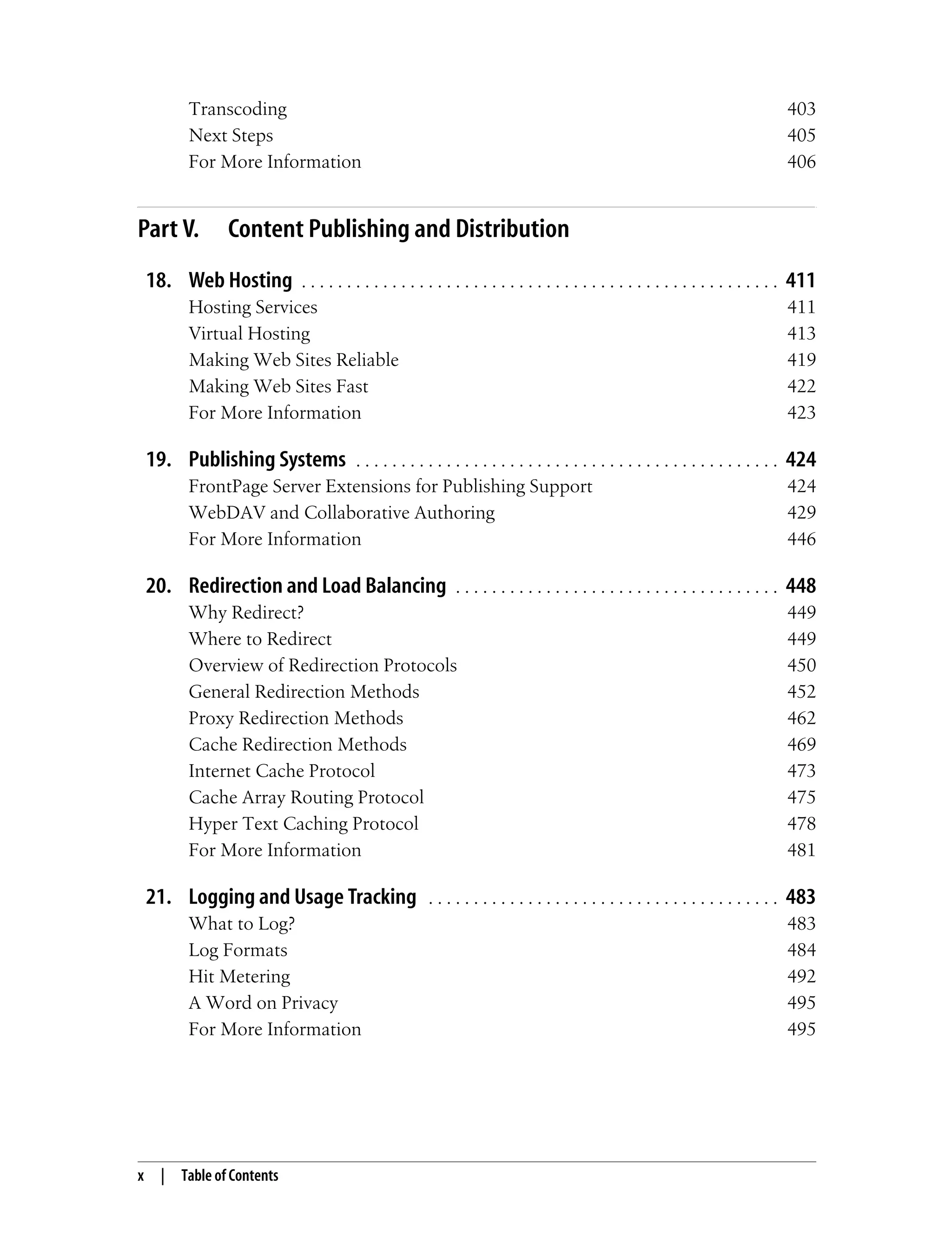 x | Table of Contents
Transcoding 403
Next Steps 405
For More Information 406
Part V. Content Publishing and Distribution
18. Web Hosting . . . . . . . . . . . . . . . . . . . . . . . . . . . . . . . . . . . . . . . . . . . . . . . . . . . . . 411
Hosting Services 411
Virtual Hosting 413
Making Web Sites Reliable 419
Making Web Sites Fast 422
For More Information 423
19. Publishing Systems . . . . . . . . . . . . . . . . . . . . . . . . . . . . . . . . . . . . . . . . . . . . . . . 424
FrontPage Server Extensions for Publishing Support 424
WebDAV and Collaborative Authoring 429
For More Information 446
20. Redirection and Load Balancing . . . . . . . . . . . . . . . . . . . . . . . . . . . . . . . . . . . . 448
Why Redirect? 449
Where to Redirect 449
Overview of Redirection Protocols 450
General Redirection Methods 452
Proxy Redirection Methods 462
Cache Redirection Methods 469
Internet Cache Protocol 473
Cache Array Routing Protocol 475
Hyper Text Caching Protocol 478
For More Information 481
21. Logging and Usage Tracking . . . . . . . . . . . . . . . . . . . . . . . . . . . . . . . . . . . . . . . 483
What to Log? 483
Log Formats 484
Hit Metering 492
A Word on Privacy 495
For More Information 495
 