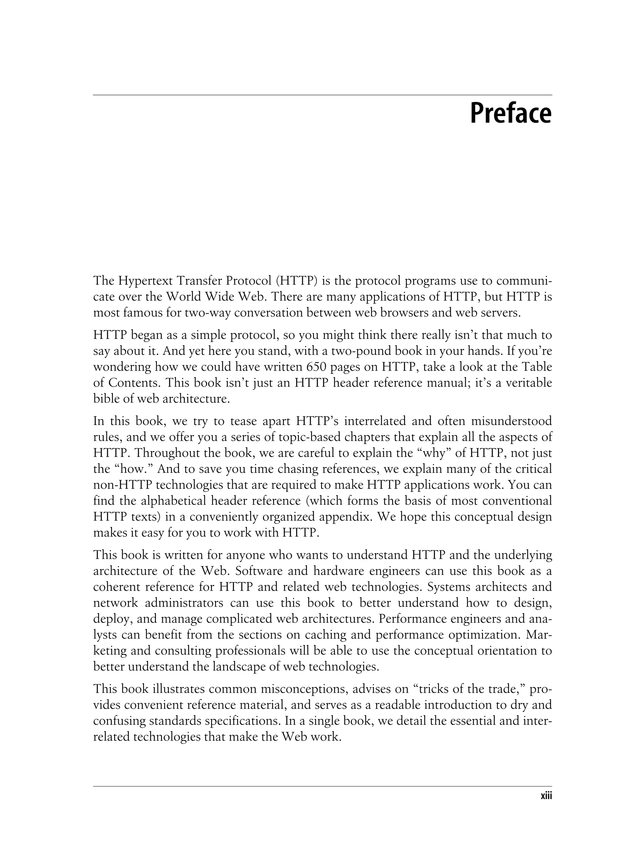 This is the Title of the Book, eMatter Edition
Copyright © 2008 O’Reilly & Associates, Inc. All rights reserved.
xiii
Preface
The Hypertext Transfer Protocol (HTTP) is the protocol programs use to communi-
cate over the World Wide Web. There are many applications of HTTP, but HTTP is
most famous for two-way conversation between web browsers and web servers.
HTTP began as a simple protocol, so you might think there really isn’t that much to
say about it. And yet here you stand, with a two-pound book in your hands. If you’re
wondering how we could have written 650 pages on HTTP, take a look at the Table
of Contents. This book isn’t just an HTTP header reference manual; it’s a veritable
bible of web architecture.
In this book, we try to tease apart HTTP’s interrelated and often misunderstood
rules, and we offer you a series of topic-based chapters that explain all the aspects of
HTTP. Throughout the book, we are careful to explain the “why” of HTTP, not just
the “how.” And to save you time chasing references, we explain many of the critical
non-HTTP technologies that are required to make HTTP applications work. You can
find the alphabetical header reference (which forms the basis of most conventional
HTTP texts) in a conveniently organized appendix. We hope this conceptual design
makes it easy for you to work with HTTP.
This book is written for anyone who wants to understand HTTP and the underlying
architecture of the Web. Software and hardware engineers can use this book as a
coherent reference for HTTP and related web technologies. Systems architects and
network administrators can use this book to better understand how to design,
deploy, and manage complicated web architectures. Performance engineers and ana-
lysts can benefit from the sections on caching and performance optimization. Mar-
keting and consulting professionals will be able to use the conceptual orientation to
better understand the landscape of web technologies.
This book illustrates common misconceptions, advises on “tricks of the trade,” pro-
vides convenient reference material, and serves as a readable introduction to dry and
confusing standards specifications. In a single book, we detail the essential and inter-
related technologies that make the Web work.
 