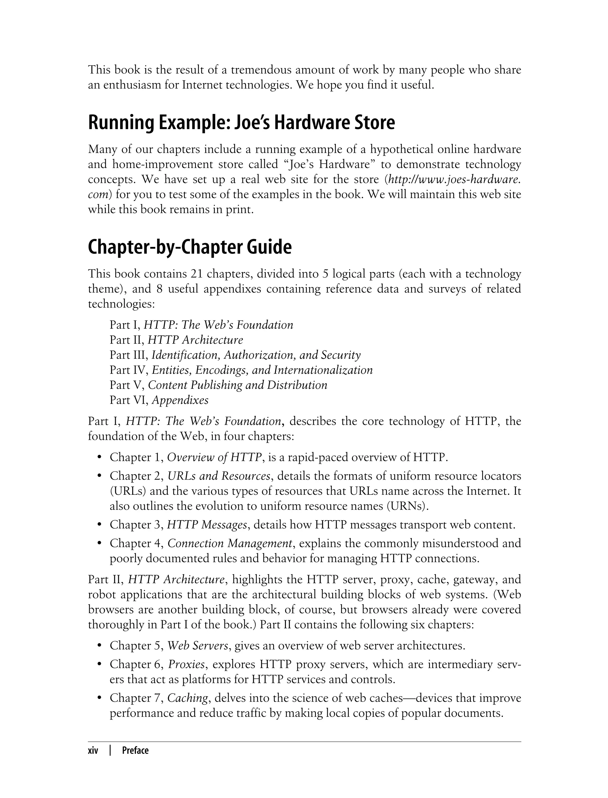 This is the Title of the Book, eMatter Edition
Copyright © 2008 O’Reilly & Associates, Inc. All rights reserved.
xiv | Preface
This book is the result of a tremendous amount of work by many people who share
an enthusiasm for Internet technologies. We hope you find it useful.
Running Example: Joe’s Hardware Store
Many of our chapters include a running example of a hypothetical online hardware
and home-improvement store called “Joe’s Hardware” to demonstrate technology
concepts. We have set up a real web site for the store (http://www.joes-hardware.
com) for you to test some of the examples in the book. We will maintain this web site
while this book remains in print.
Chapter-by-Chapter Guide
This book contains 21 chapters, divided into 5 logical parts (each with a technology
theme), and 8 useful appendixes containing reference data and surveys of related
technologies:
Part I, HTTP: The Web’s Foundation
Part II, HTTP Architecture
Part III, Identification, Authorization, and Security
Part IV, Entities, Encodings, and Internationalization
Part V, Content Publishing and Distribution
Part VI, Appendixes
Part I, HTTP: The Web’s Foundation, describes the core technology of HTTP, the
foundation of the Web, in four chapters:
• Chapter 1, Overview of HTTP, is a rapid-paced overview of HTTP.
• Chapter 2, URLs and Resources, details the formats of uniform resource locators
(URLs) and the various types of resources that URLs name across the Internet. It
also outlines the evolution to uniform resource names (URNs).
• Chapter 3, HTTP Messages, details how HTTP messages transport web content.
• Chapter 4, Connection Management, explains the commonly misunderstood and
poorly documented rules and behavior for managing HTTP connections.
Part II, HTTP Architecture, highlights the HTTP server, proxy, cache, gateway, and
robot applications that are the architectural building blocks of web systems. (Web
browsers are another building block, of course, but browsers already were covered
thoroughly in Part I of the book.) Part II contains the following six chapters:
• Chapter 5, Web Servers, gives an overview of web server architectures.
• Chapter 6, Proxies, explores HTTP proxy servers, which are intermediary serv-
ers that act as platforms for HTTP services and controls.
• Chapter 7, Caching, delves into the science of web caches—devices that improve
performance and reduce traffic by making local copies of popular documents.
 