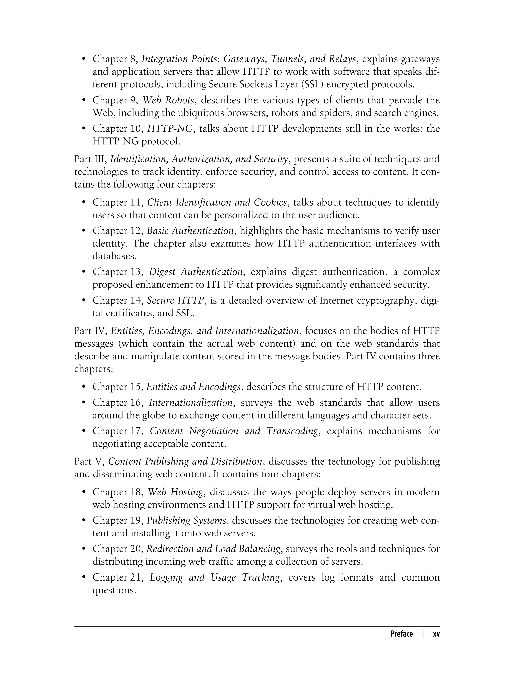 This is the Title of the Book, eMatter Edition
Copyright © 2008 O’Reilly & Associates, Inc. All rights reserved.
Preface | xv
• Chapter 8, Integration Points: Gateways, Tunnels, and Relays, explains gateways
and application servers that allow HTTP to work with software that speaks dif-
ferent protocols, including Secure Sockets Layer (SSL) encrypted protocols.
• Chapter 9, Web Robots, describes the various types of clients that pervade the
Web, including the ubiquitous browsers, robots and spiders, and search engines.
• Chapter 10, HTTP-NG, talks about HTTP developments still in the works: the
HTTP-NG protocol.
Part III, Identification, Authorization, and Security, presents a suite of techniques and
technologies to track identity, enforce security, and control access to content. It con-
tains the following four chapters:
• Chapter 11, Client Identification and Cookies, talks about techniques to identify
users so that content can be personalized to the user audience.
• Chapter 12, Basic Authentication, highlights the basic mechanisms to verify user
identity. The chapter also examines how HTTP authentication interfaces with
databases.
• Chapter 13, Digest Authentication, explains digest authentication, a complex
proposed enhancement to HTTP that provides significantly enhanced security.
• Chapter 14, Secure HTTP, is a detailed overview of Internet cryptography, digi-
tal certificates, and SSL.
Part IV, Entities, Encodings, and Internationalization, focuses on the bodies of HTTP
messages (which contain the actual web content) and on the web standards that
describe and manipulate content stored in the message bodies. Part IV contains three
chapters:
• Chapter 15, Entities and Encodings, describes the structure of HTTP content.
• Chapter 16, Internationalization, surveys the web standards that allow users
around the globe to exchange content in different languages and character sets.
• Chapter 17, Content Negotiation and Transcoding, explains mechanisms for
negotiating acceptable content.
Part V, Content Publishing and Distribution, discusses the technology for publishing
and disseminating web content. It contains four chapters:
• Chapter 18, Web Hosting, discusses the ways people deploy servers in modern
web hosting environments and HTTP support for virtual web hosting.
• Chapter 19, Publishing Systems, discusses the technologies for creating web con-
tent and installing it onto web servers.
• Chapter 20, Redirection and Load Balancing, surveys the tools and techniques for
distributing incoming web traffic among a collection of servers.
• Chapter 21, Logging and Usage Tracking, covers log formats and common
questions.
 