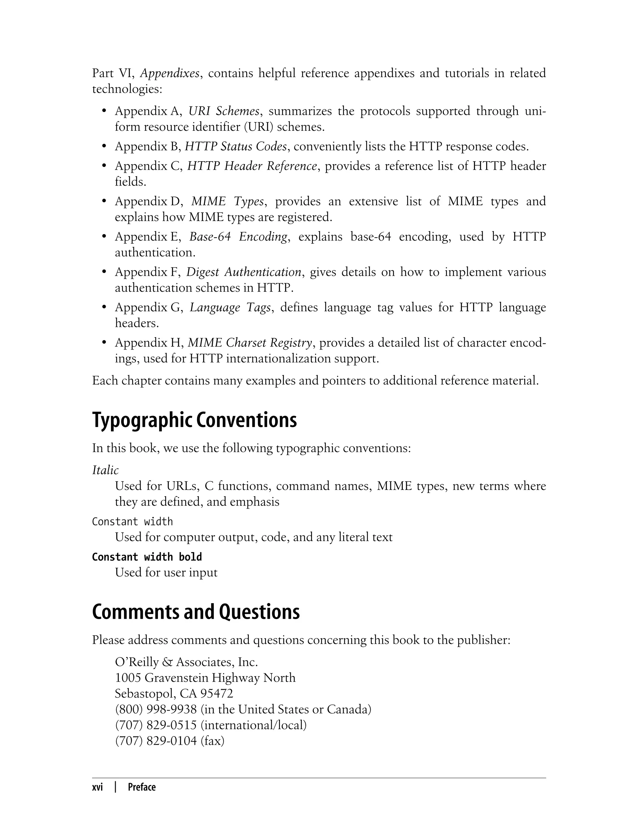 This is the Title of the Book, eMatter Edition
Copyright © 2008 O’Reilly & Associates, Inc. All rights reserved.
xvi | Preface
Part VI, Appendixes, contains helpful reference appendixes and tutorials in related
technologies:
• Appendix A, URI Schemes, summarizes the protocols supported through uni-
form resource identifier (URI) schemes.
• Appendix B, HTTP Status Codes, conveniently lists the HTTP response codes.
• Appendix C, HTTP Header Reference, provides a reference list of HTTP header
fields.
• Appendix D, MIME Types, provides an extensive list of MIME types and
explains how MIME types are registered.
• Appendix E, Base-64 Encoding, explains base-64 encoding, used by HTTP
authentication.
• Appendix F, Digest Authentication, gives details on how to implement various
authentication schemes in HTTP.
• Appendix G, Language Tags, defines language tag values for HTTP language
headers.
• Appendix H, MIME Charset Registry, provides a detailed list of character encod-
ings, used for HTTP internationalization support.
Each chapter contains many examples and pointers to additional reference material.
Typographic Conventions
In this book, we use the following typographic conventions:
Italic
Used for URLs, C functions, command names, MIME types, new terms where
they are defined, and emphasis
Constant width
Used for computer output, code, and any literal text
Constant width bold
Used for user input
Comments and Questions
Please address comments and questions concerning this book to the publisher:
O’Reilly & Associates, Inc.
1005 Gravenstein Highway North
Sebastopol, CA 95472
(800) 998-9938 (in the United States or Canada)
(707) 829-0515 (international/local)
(707) 829-0104 (fax)
 