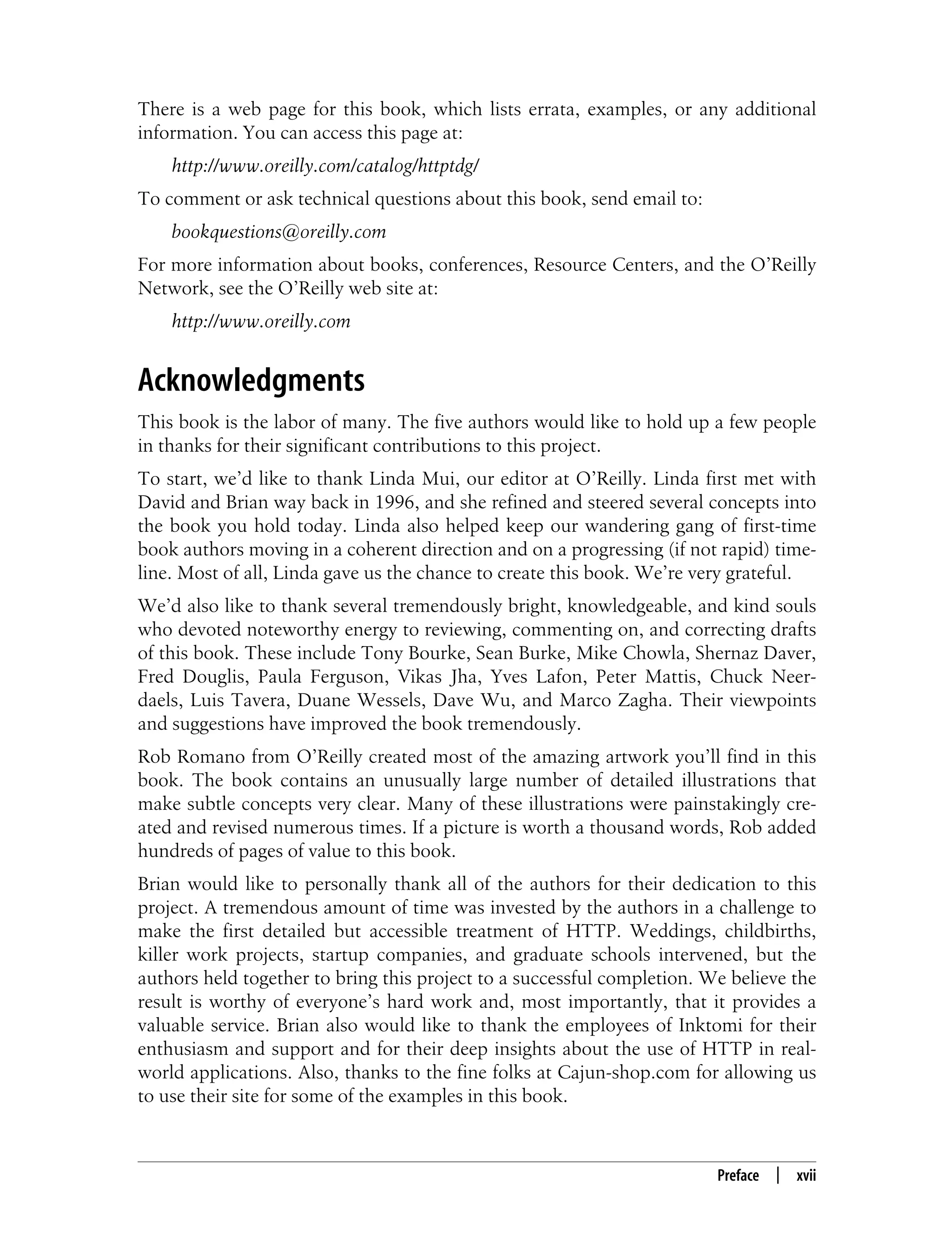 This is the Title of the Book, eMatter Edition
Copyright © 2008 O’Reilly & Associates, Inc. All rights reserved.
Preface | xvii
There is a web page for this book, which lists errata, examples, or any additional
information. You can access this page at:
http://www.oreilly.com/catalog/httptdg/
To comment or ask technical questions about this book, send email to:
bookquestions@oreilly.com
For more information about books, conferences, Resource Centers, and the O’Reilly
Network, see the O’Reilly web site at:
http://www.oreilly.com
Acknowledgments
This book is the labor of many. The five authors would like to hold up a few people
in thanks for their significant contributions to this project.
To start, we’d like to thank Linda Mui, our editor at O’Reilly. Linda first met with
David and Brian way back in 1996, and she refined and steered several concepts into
the book you hold today. Linda also helped keep our wandering gang of first-time
book authors moving in a coherent direction and on a progressing (if not rapid) time-
line. Most of all, Linda gave us the chance to create this book. We’re very grateful.
We’d also like to thank several tremendously bright, knowledgeable, and kind souls
who devoted noteworthy energy to reviewing, commenting on, and correcting drafts
of this book. These include Tony Bourke, Sean Burke, Mike Chowla, Shernaz Daver,
Fred Douglis, Paula Ferguson, Vikas Jha, Yves Lafon, Peter Mattis, Chuck Neer-
daels, Luis Tavera, Duane Wessels, Dave Wu, and Marco Zagha. Their viewpoints
and suggestions have improved the book tremendously.
Rob Romano from O’Reilly created most of the amazing artwork you’ll find in this
book. The book contains an unusually large number of detailed illustrations that
make subtle concepts very clear. Many of these illustrations were painstakingly cre-
ated and revised numerous times. If a picture is worth a thousand words, Rob added
hundreds of pages of value to this book.
Brian would like to personally thank all of the authors for their dedication to this
project. A tremendous amount of time was invested by the authors in a challenge to
make the first detailed but accessible treatment of HTTP. Weddings, childbirths,
killer work projects, startup companies, and graduate schools intervened, but the
authors held together to bring this project to a successful completion. We believe the
result is worthy of everyone’s hard work and, most importantly, that it provides a
valuable service. Brian also would like to thank the employees of Inktomi for their
enthusiasm and support and for their deep insights about the use of HTTP in real-
world applications. Also, thanks to the fine folks at Cajun-shop.com for allowing us
to use their site for some of the examples in this book.
 