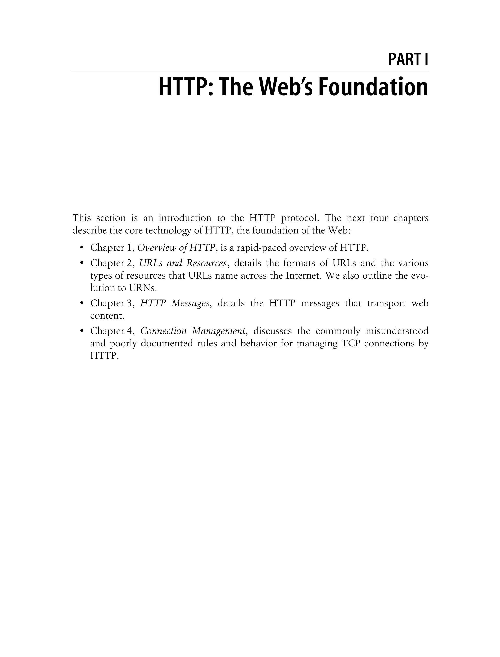 This is the Title of the Book, eMatter Edition
Copyright © 2008 O’Reilly & Associates, Inc. All rights reserved.
PART I
I. HTTP: The Web’s Foundation
This section is an introduction to the HTTP protocol. The next four chapters
describe the core technology of HTTP, the foundation of the Web:
• Chapter 1, Overview of HTTP, is a rapid-paced overview of HTTP.
• Chapter 2, URLs and Resources, details the formats of URLs and the various
types of resources that URLs name across the Internet. We also outline the evo-
lution to URNs.
• Chapter 3, HTTP Messages, details the HTTP messages that transport web
content.
• Chapter 4, Connection Management, discusses the commonly misunderstood
and poorly documented rules and behavior for managing TCP connections by
HTTP.
 
