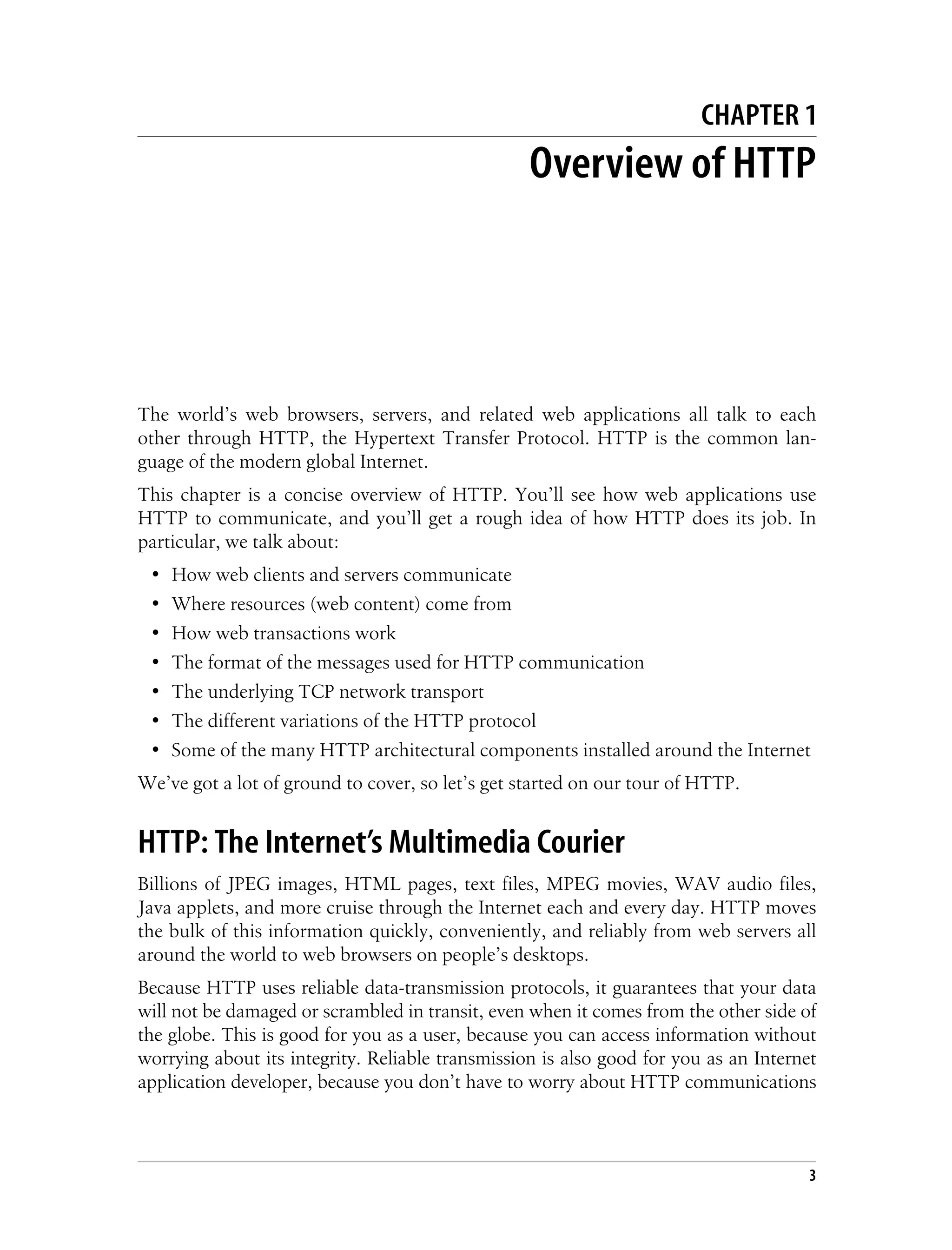 This is the Title of the Book, eMatter Edition
Copyright © 2008 O’Reilly & Associates, Inc. All rights reserved.
3
Chapter 1This is the Title of the Book CHAPTER 1
Overview of HTTP
The world’s web browsers, servers, and related web applications all talk to each
other through HTTP, the Hypertext Transfer Protocol. HTTP is the common lan-
guage of the modern global Internet.
This chapter is a concise overview of HTTP. You’ll see how web applications use
HTTP to communicate, and you’ll get a rough idea of how HTTP does its job. In
particular, we talk about:
• How web clients and servers communicate
• Where resources (web content) come from
• How web transactions work
• The format of the messages used for HTTP communication
• The underlying TCP network transport
• The different variations of the HTTP protocol
• Some of the many HTTP architectural components installed around the Internet
We’ve got a lot of ground to cover, so let’s get started on our tour of HTTP.
HTTP: The Internet’s Multimedia Courier
Billions of JPEG images, HTML pages, text files, MPEG movies, WAV audio files,
Java applets, and more cruise through the Internet each and every day. HTTP moves
the bulk of this information quickly, conveniently, and reliably from web servers all
around the world to web browsers on people’s desktops.
Because HTTP uses reliable data-transmission protocols, it guarantees that your data
will not be damaged or scrambled in transit, even when it comes from the other side of
the globe. This is good for you as a user, because you can access information without
worrying about its integrity. Reliable transmission is also good for you as an Internet
application developer, because you don’t have to worry about HTTP communications
 